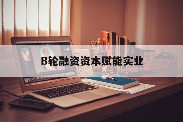 德州市B轮融资资本赋能实业(b轮融资公司值得工作吗)