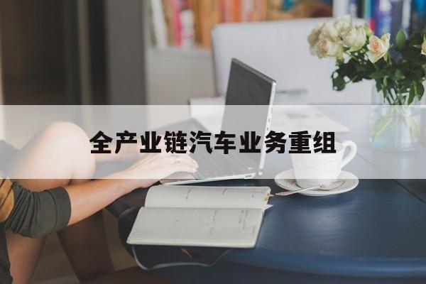 德州市全产业链汽车业务重组(全产业链汽车业务重组的意义)