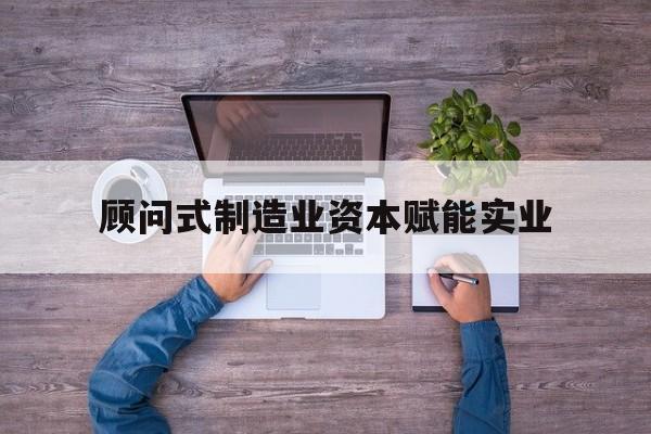 德州市关于顾问式制造业资本赋能实业的信息